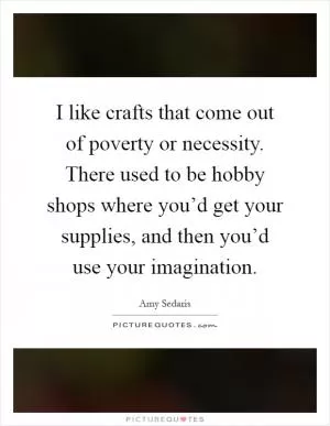 I like crafts that come out of poverty or necessity. There used to be hobby shops where you’d get your supplies, and then you’d use your imagination Picture Quote #1