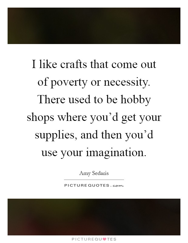 I like crafts that come out of poverty or necessity. There used to be hobby shops where you'd get your supplies, and then you'd use your imagination Picture Quote #1