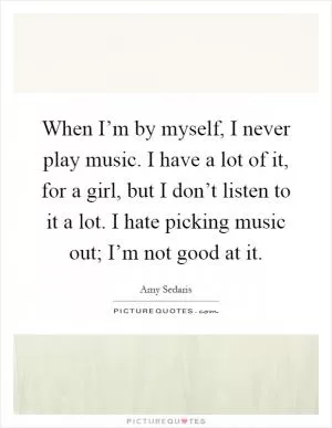 When I’m by myself, I never play music. I have a lot of it, for a girl, but I don’t listen to it a lot. I hate picking music out; I’m not good at it Picture Quote #1