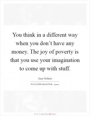 You think in a different way when you don’t have any money. The joy of poverty is that you use your imagination to come up with stuff Picture Quote #1