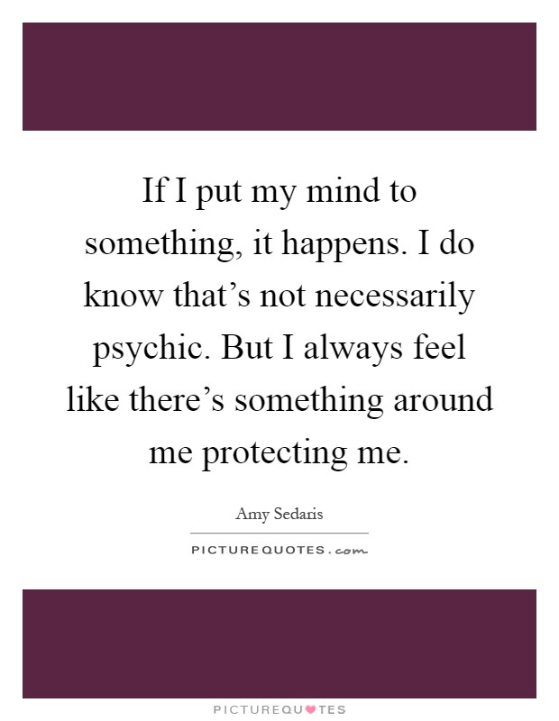 If I put my mind to something, it happens. I do know that's not necessarily psychic. But I always feel like there's something around me protecting me Picture Quote #1