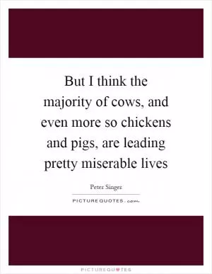 But I think the majority of cows, and even more so chickens and pigs, are leading pretty miserable lives Picture Quote #1