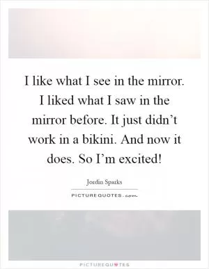 I like what I see in the mirror. I liked what I saw in the mirror before. It just didn’t work in a bikini. And now it does. So I’m excited! Picture Quote #1