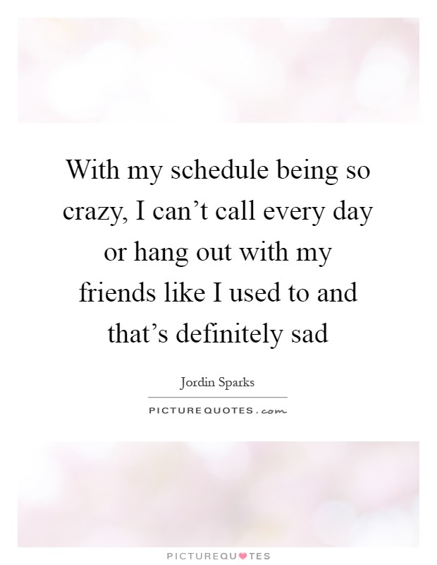 With my schedule being so crazy, I can't call every day or hang out with my friends like I used to and that's definitely sad Picture Quote #1