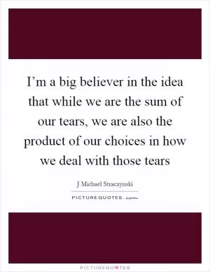 I’m a big believer in the idea that while we are the sum of our tears, we are also the product of our choices in how we deal with those tears Picture Quote #1