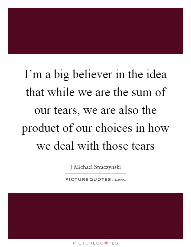 I'm a big believer in the idea that while we are the sum of our tears, we are also the product of our choices in how we deal with those tears Picture Quote #1