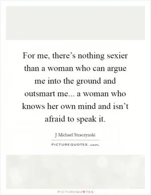 For me, there’s nothing sexier than a woman who can argue me into the ground and outsmart me... a woman who knows her own mind and isn’t afraid to speak it Picture Quote #1