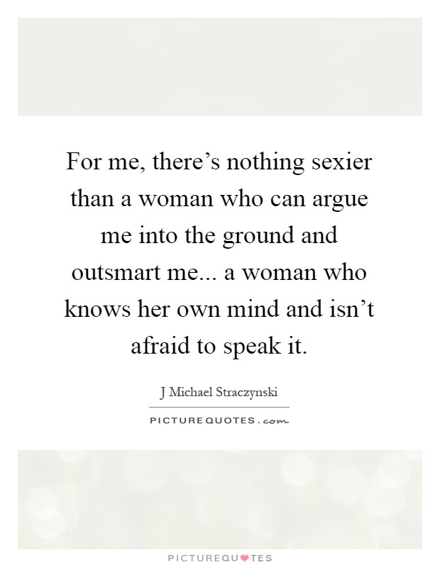 For me, there's nothing sexier than a woman who can argue me into the ground and outsmart me... a woman who knows her own mind and isn't afraid to speak it Picture Quote #1
