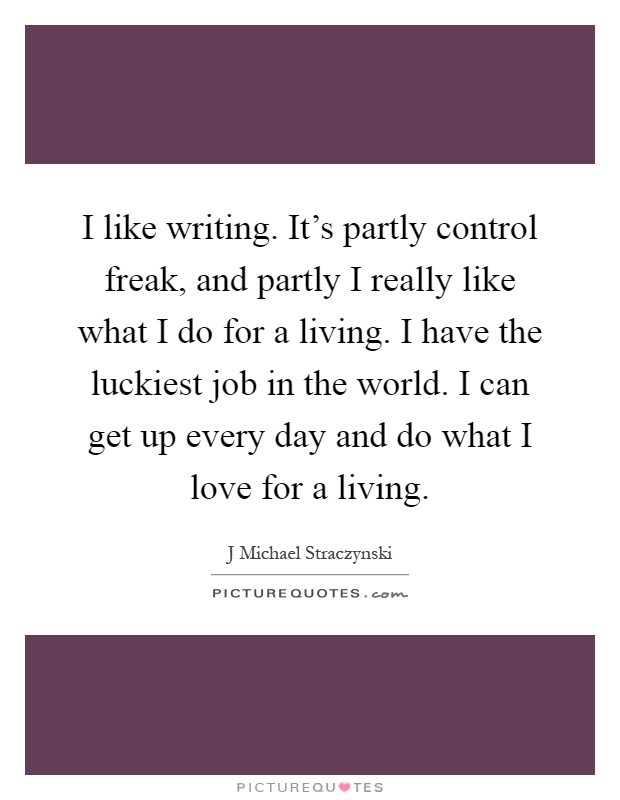 I like writing. It's partly control freak, and partly I really like what I do for a living. I have the luckiest job in the world. I can get up every day and do what I love for a living Picture Quote #1