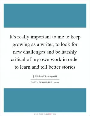 It’s really important to me to keep growing as a writer, to look for new challenges and be harshly critical of my own work in order to learn and tell better stories Picture Quote #1