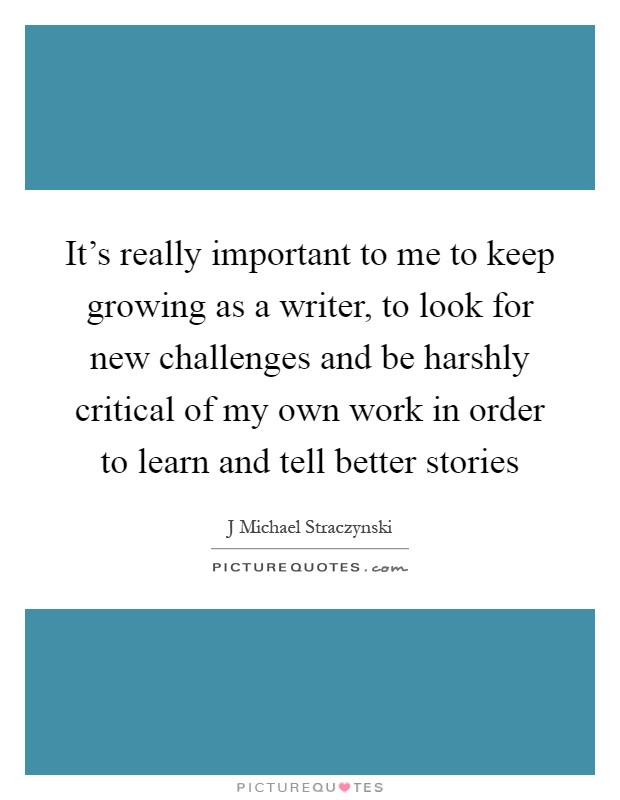 It's really important to me to keep growing as a writer, to look for new challenges and be harshly critical of my own work in order to learn and tell better stories Picture Quote #1