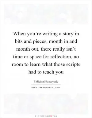 When you’re writing a story in bits and pieces, month in and month out, there really isn’t time or space for reflection, no room to learn what those scripts had to teach you Picture Quote #1