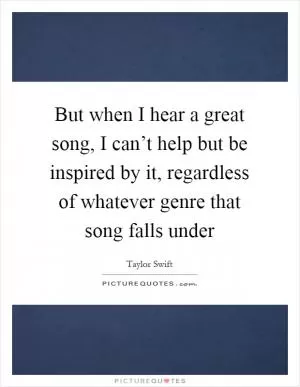 But when I hear a great song, I can’t help but be inspired by it, regardless of whatever genre that song falls under Picture Quote #1