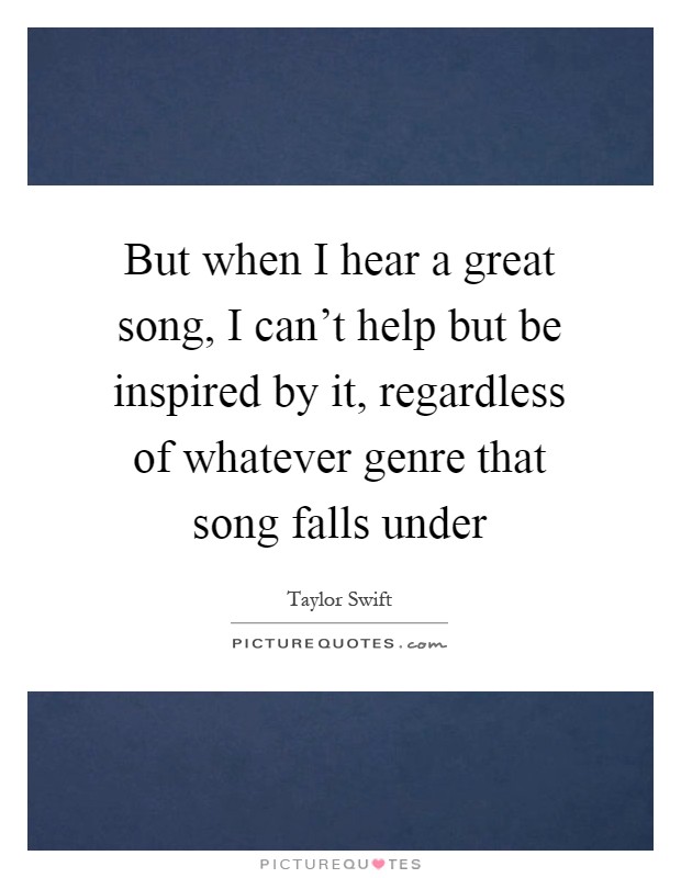 But when I hear a great song, I can't help but be inspired by it, regardless of whatever genre that song falls under Picture Quote #1