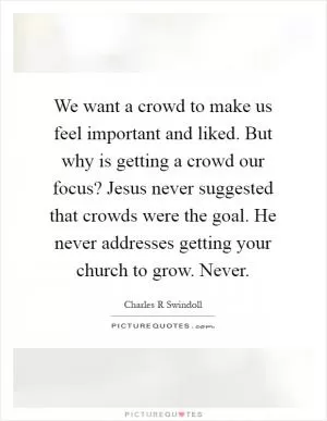 We want a crowd to make us feel important and liked. But why is getting a crowd our focus? Jesus never suggested that crowds were the goal. He never addresses getting your church to grow. Never Picture Quote #1
