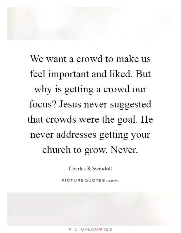 We want a crowd to make us feel important and liked. But why is getting a crowd our focus? Jesus never suggested that crowds were the goal. He never addresses getting your church to grow. Never Picture Quote #1