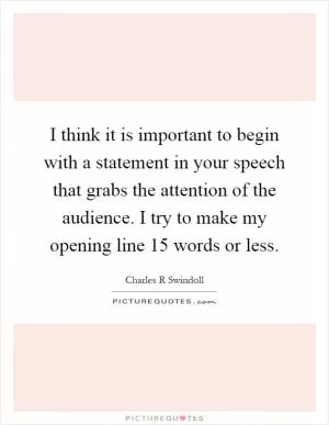 I think it is important to begin with a statement in your speech that grabs the attention of the audience. I try to make my opening line 15 words or less Picture Quote #1