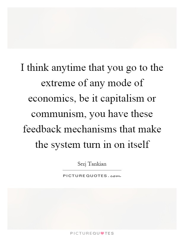I think anytime that you go to the extreme of any mode of economics, be it capitalism or communism, you have these feedback mechanisms that make the system turn in on itself Picture Quote #1