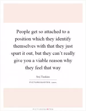 People get so attached to a position which they identify themselves with that they just spurt it out, but they can’t really give you a viable reason why they feel that way Picture Quote #1