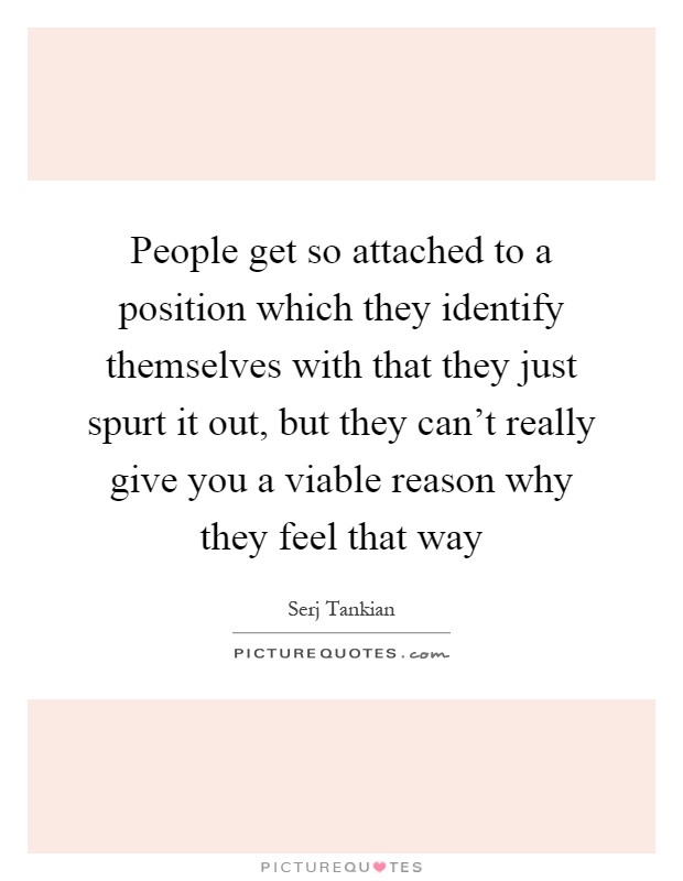 People get so attached to a position which they identify themselves with that they just spurt it out, but they can't really give you a viable reason why they feel that way Picture Quote #1