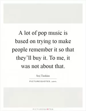 A lot of pop music is based on trying to make people remember it so that they’ll buy it. To me, it was not about that Picture Quote #1