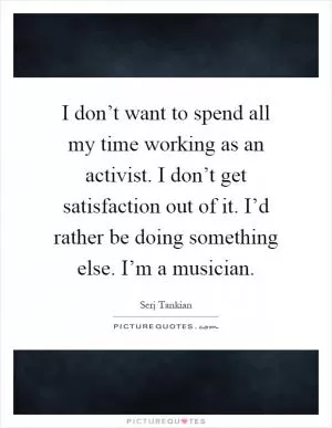 I don’t want to spend all my time working as an activist. I don’t get satisfaction out of it. I’d rather be doing something else. I’m a musician Picture Quote #1