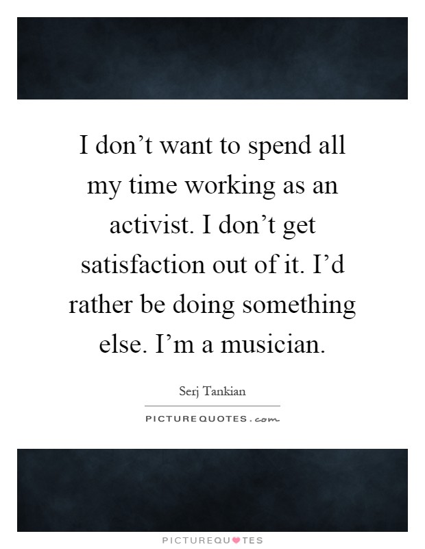 I don't want to spend all my time working as an activist. I don't get satisfaction out of it. I'd rather be doing something else. I'm a musician Picture Quote #1