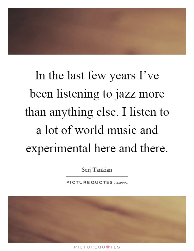 In the last few years I've been listening to jazz more than anything else. I listen to a lot of world music and experimental here and there Picture Quote #1