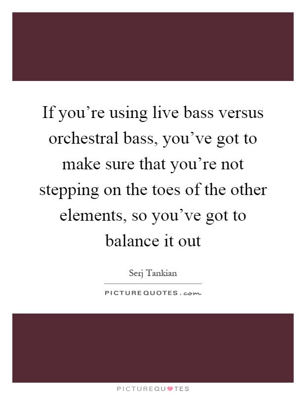 If you're using live bass versus orchestral bass, you've got to make sure that you're not stepping on the toes of the other elements, so you've got to balance it out Picture Quote #1
