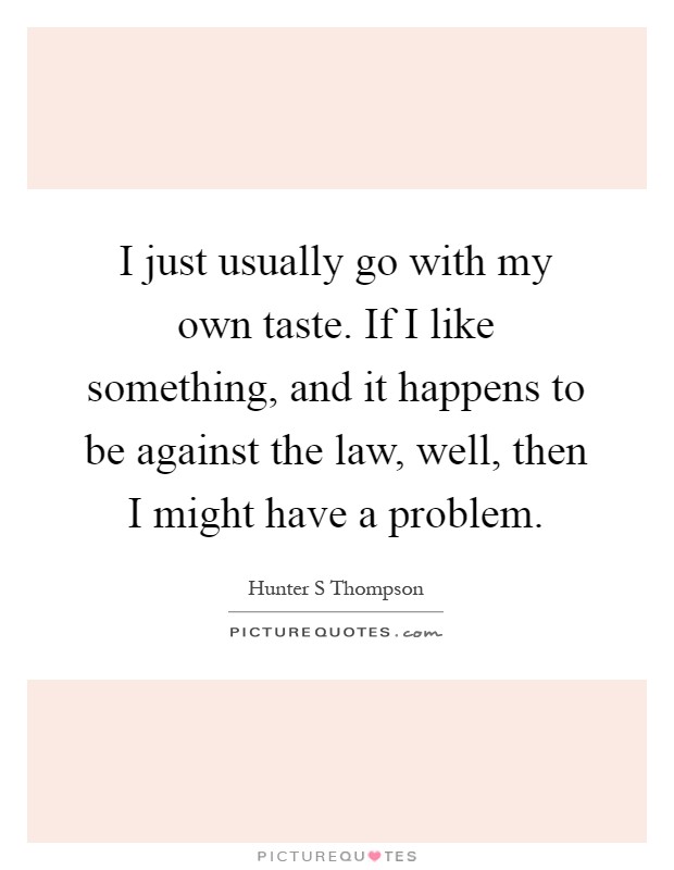 I just usually go with my own taste. If I like something, and it happens to be against the law, well, then I might have a problem Picture Quote #1