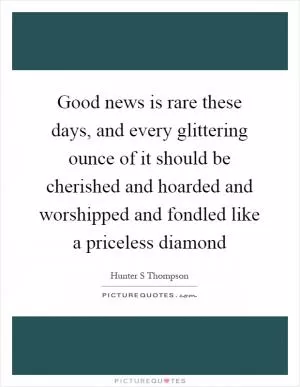 Good news is rare these days, and every glittering ounce of it should be cherished and hoarded and worshipped and fondled like a priceless diamond Picture Quote #1