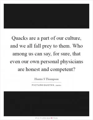 Quacks are a part of our culture, and we all fall prey to them. Who among us can say, for sure, that even our own personal physicians are honest and competent? Picture Quote #1