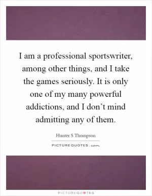 I am a professional sportswriter, among other things, and I take the games seriously. It is only one of my many powerful addictions, and I don’t mind admitting any of them Picture Quote #1