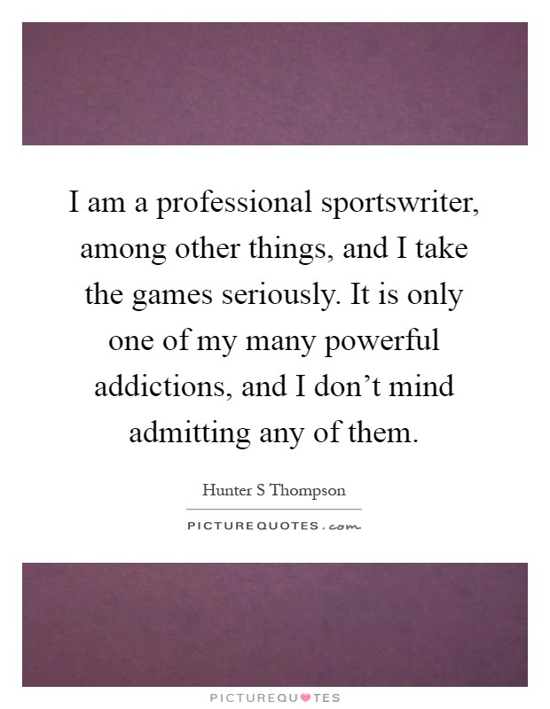 I am a professional sportswriter, among other things, and I take the games seriously. It is only one of my many powerful addictions, and I don't mind admitting any of them Picture Quote #1