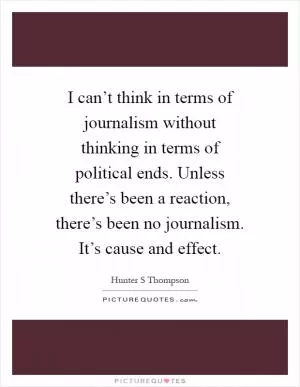 I can’t think in terms of journalism without thinking in terms of political ends. Unless there’s been a reaction, there’s been no journalism. It’s cause and effect Picture Quote #1