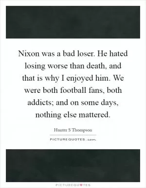 Nixon was a bad loser. He hated losing worse than death, and that is why I enjoyed him. We were both football fans, both addicts; and on some days, nothing else mattered Picture Quote #1