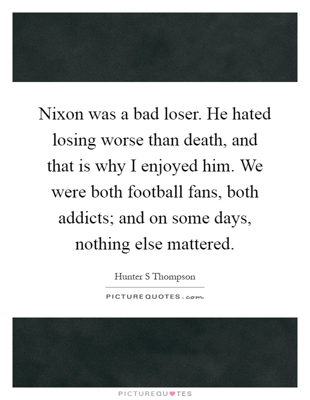 Nixon was a bad loser. He hated losing worse than death, and that is why I enjoyed him. We were both football fans, both addicts; and on some days, nothing else mattered Picture Quote #1