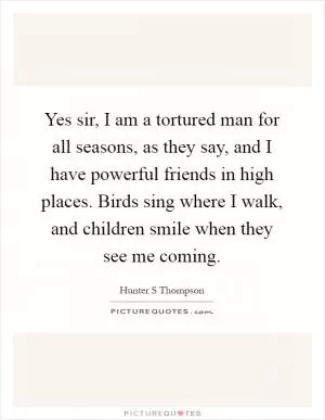 Yes sir, I am a tortured man for all seasons, as they say, and I have powerful friends in high places. Birds sing where I walk, and children smile when they see me coming Picture Quote #1