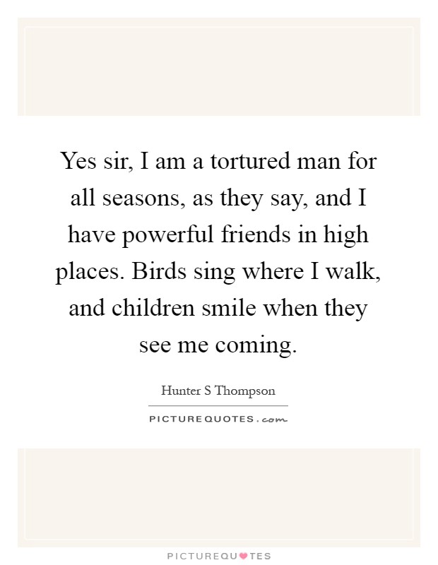 Yes sir, I am a tortured man for all seasons, as they say, and I have powerful friends in high places. Birds sing where I walk, and children smile when they see me coming Picture Quote #1