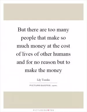 But there are too many people that make so much money at the cost of lives of other humans and for no reason but to make the money Picture Quote #1