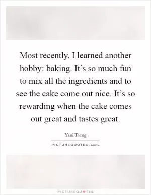 Most recently, I learned another hobby: baking. It’s so much fun to mix all the ingredients and to see the cake come out nice. It’s so rewarding when the cake comes out great and tastes great Picture Quote #1