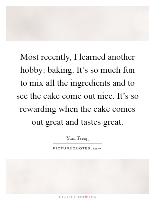Most recently, I learned another hobby: baking. It's so much fun to mix all the ingredients and to see the cake come out nice. It's so rewarding when the cake comes out great and tastes great Picture Quote #1