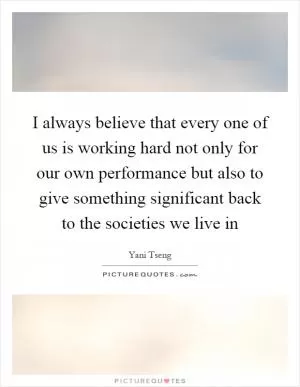 I always believe that every one of us is working hard not only for our own performance but also to give something significant back to the societies we live in Picture Quote #1