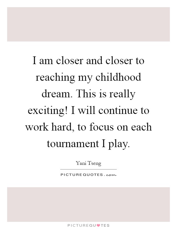 I am closer and closer to reaching my childhood dream. This is really exciting! I will continue to work hard, to focus on each tournament I play Picture Quote #1