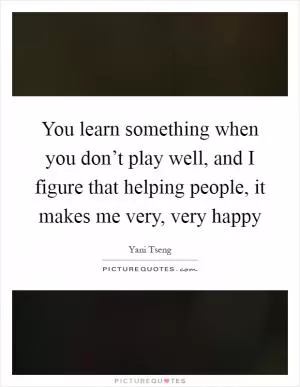 You learn something when you don’t play well, and I figure that helping people, it makes me very, very happy Picture Quote #1