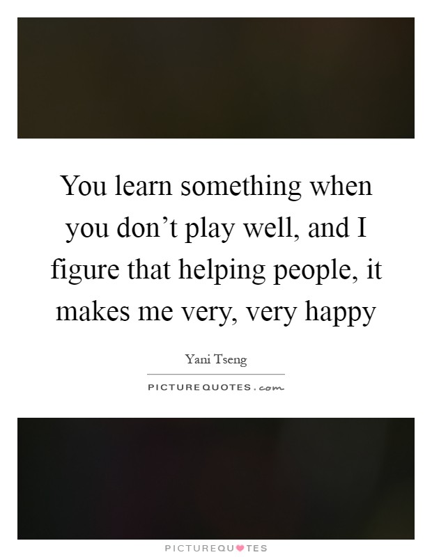 You learn something when you don't play well, and I figure that helping people, it makes me very, very happy Picture Quote #1
