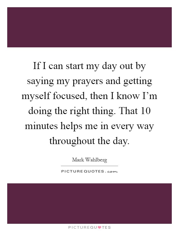If I can start my day out by saying my prayers and getting myself focused, then I know I'm doing the right thing. That 10 minutes helps me in every way throughout the day Picture Quote #1