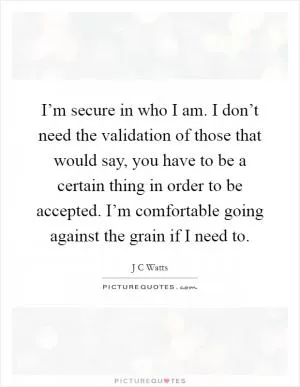 I’m secure in who I am. I don’t need the validation of those that would say, you have to be a certain thing in order to be accepted. I’m comfortable going against the grain if I need to Picture Quote #1