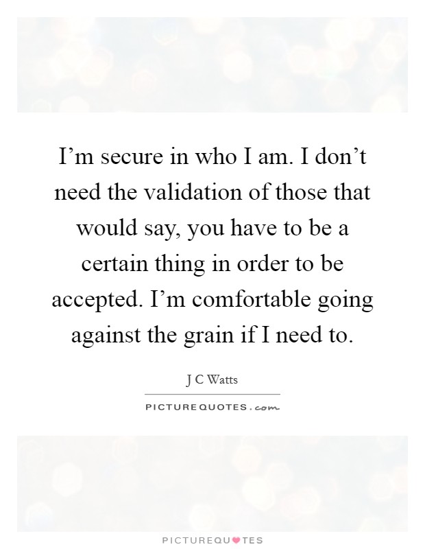 I'm secure in who I am. I don't need the validation of those that would say, you have to be a certain thing in order to be accepted. I'm comfortable going against the grain if I need to Picture Quote #1