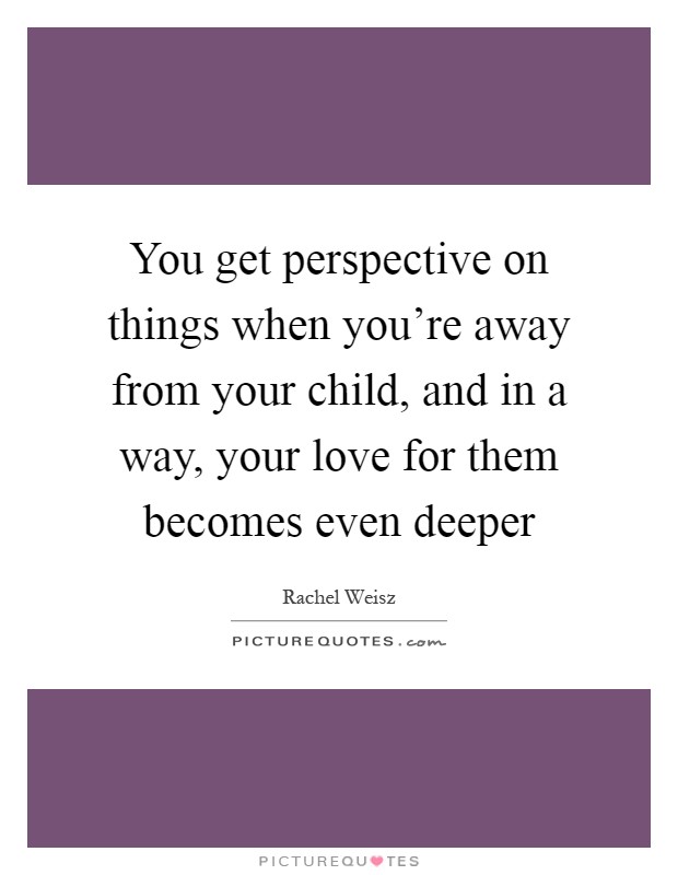 You get perspective on things when you're away from your child, and in a way, your love for them becomes even deeper Picture Quote #1